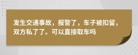 发生交通事故，报警了，车子被扣留，双方私了了。可以直接取车吗