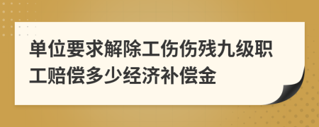 单位要求解除工伤伤残九级职工赔偿多少经济补偿金