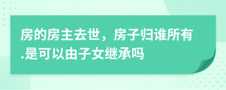 房的房主去世，房子归谁所有.是可以由子女继承吗