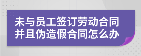 未与员工签订劳动合同并且伪造假合同怎么办