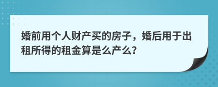 婚前用个人财产买的房子，婚后用于出租所得的租金算是么产么？