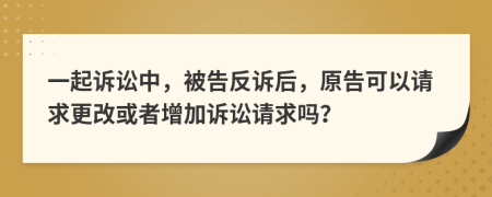 一起诉讼中，被告反诉后，原告可以请求更改或者增加诉讼请求吗？