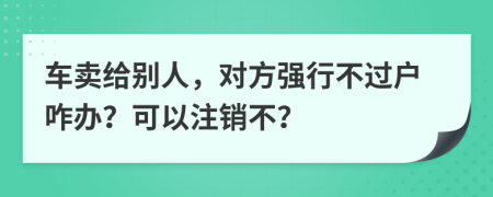 车卖给别人，对方强行不过户咋办？可以注销不？