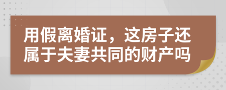 用假离婚证，这房子还属于夫妻共同的财产吗