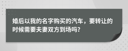 婚后以我的名字购买的汽车，要转让的时候需要夫妻双方到场吗？