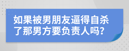 如果被男朋友逼得自杀了那男方要负责人吗？