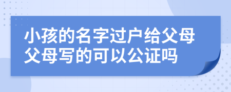 小孩的名字过户给父母父母写的可以公证吗