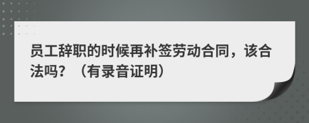 员工辞职的时候再补签劳动合同，该合法吗？（有录音证明）