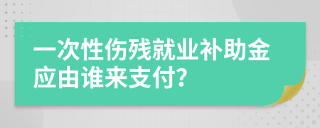 一次性伤残就业补助金应由谁来支付？