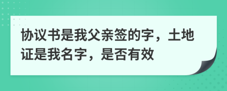 协议书是我父亲签的字，土地证是我名字，是否有效