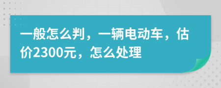 一般怎么判，一辆电动车，估价2300元，怎么处理