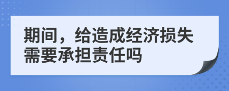 期间，给造成经济损失需要承担责任吗
