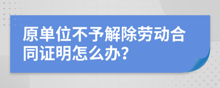 原单位不予解除劳动合同证明怎么办？