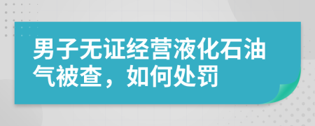 男子无证经营液化石油气被查，如何处罚