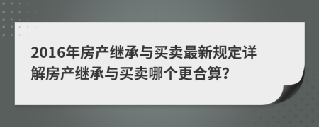 2016年房产继承与买卖最新规定详解房产继承与买卖哪个更合算？