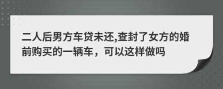 二人后男方车贷未还,查封了女方的婚前购买的一辆车，可以这样做吗