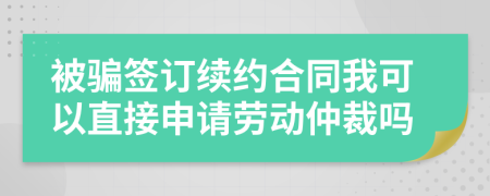 被骗签订续约合同我可以直接申请劳动仲裁吗