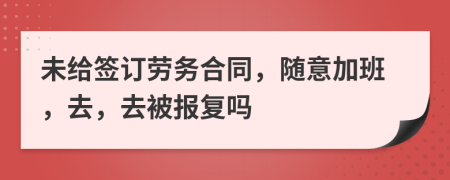 未给签订劳务合同，随意加班，去，去被报复吗