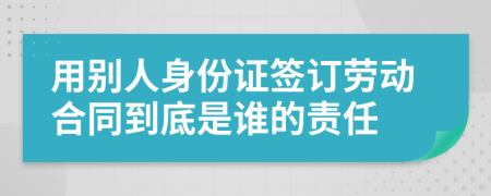 用别人身份证签订劳动合同到底是谁的责任