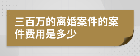 三百万的离婚案件的案件费用是多少