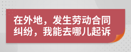 在外地，发生劳动合同纠纷，我能去哪儿起诉