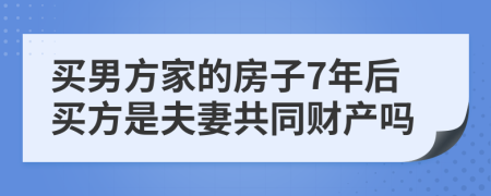 买男方家的房子7年后买方是夫妻共同财产吗