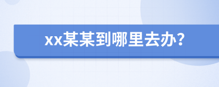 xx某某到哪里去办？