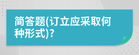 简答题(订立应采取何种形式)?