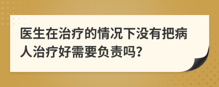 医生在治疗的情况下没有把病人治疗好需要负责吗？