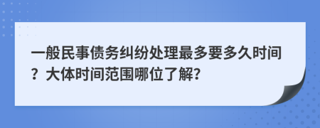 一般民事债务纠纷处理最多要多久时间？大体时间范围哪位了解？