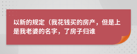 以新的规定（我花钱买的房产，但是上是我老婆的名字，了房子归谁