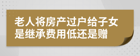 老人将房产过户给子女是继承费用低还是赠