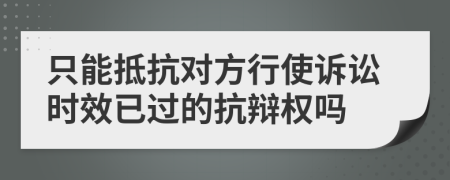 只能抵抗对方行使诉讼时效已过的抗辩权吗