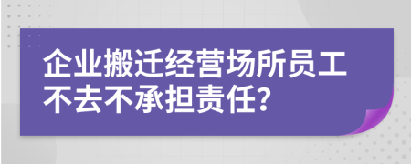 企业搬迁经营场所员工不去不承担责任？