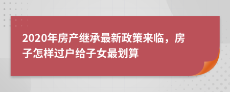 2020年房产继承最新政策来临，房子怎样过户给子女最划算