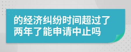 的经济纠纷时间超过了两年了能申请中止吗