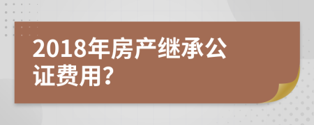 2018年房产继承公证费用？