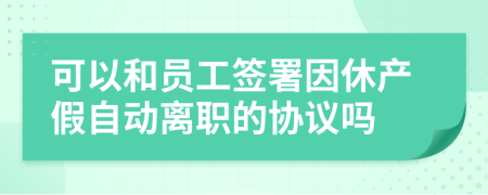 可以和员工签署因休产假自动离职的协议吗