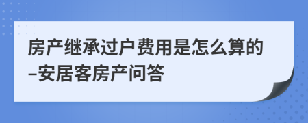 房产继承过户费用是怎么算的–安居客房产问答