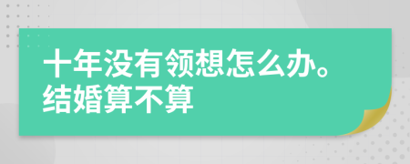 十年没有领想怎么办。结婚算不算