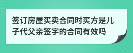 签订房屋买卖合同时买方是儿子代父亲签字的合同有效吗