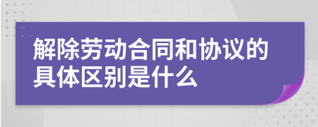 解除劳动合同和协议的具体区别是什么