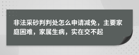 非法采砂判判处怎么申请减免，主要家庭困难，家属生病，实在交不起