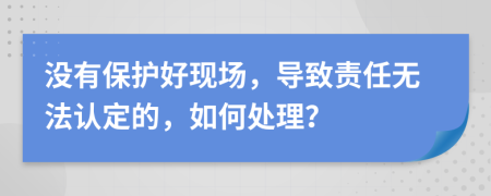 没有保护好现场，导致责任无法认定的，如何处理？
