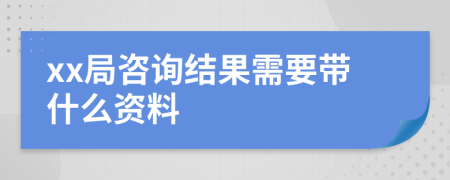 xx局咨询结果需要带什么资料