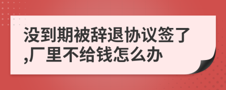 没到期被辞退协议签了,厂里不给钱怎么办