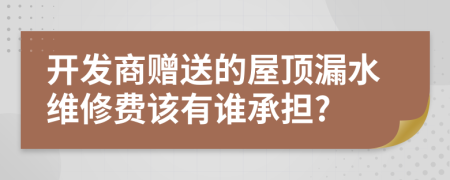 开发商赠送的屋顶漏水维修费该有谁承担?