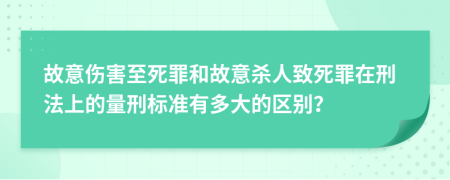 故意伤害至死罪和故意杀人致死罪在刑法上的量刑标准有多大的区别？