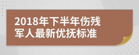 2018年下半年伤残军人最新优抚标准