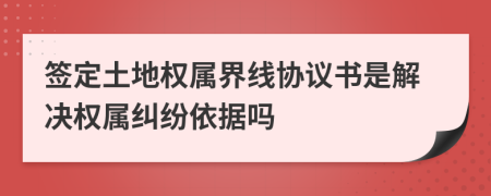 签定土地权属界线协议书是解决权属纠纷依据吗